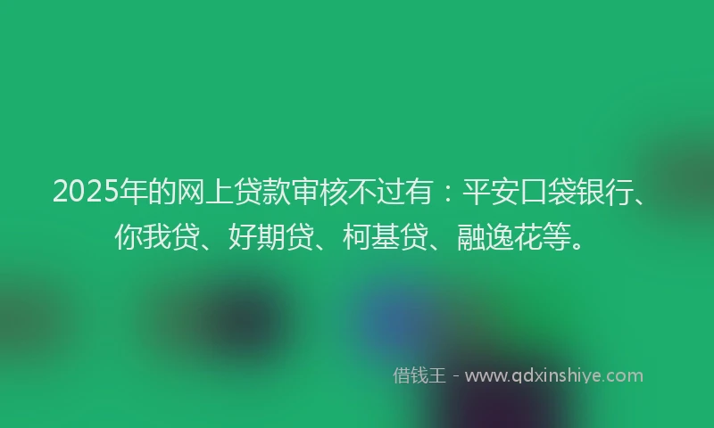 2025年的网上贷款审核不过有：平安口袋银行、你我贷、好期贷、柯基贷、融逸花等。