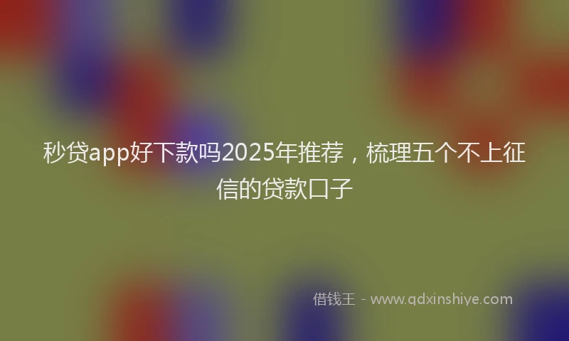 秒贷app好下款吗2025年推荐，梳理五个不上征信的贷款口子