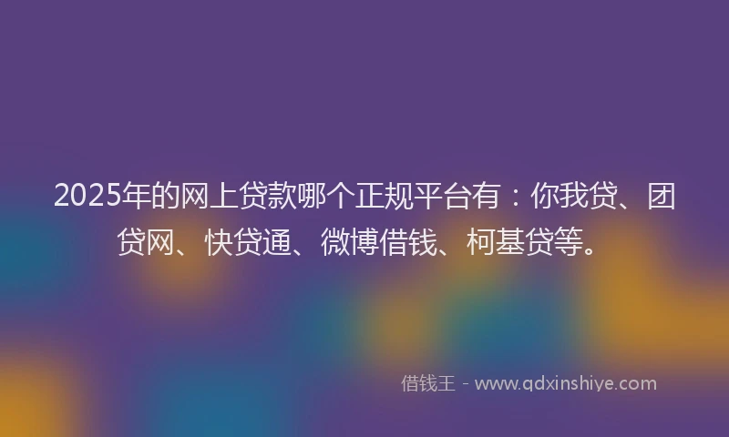 2025年的网上贷款哪个正规平台有：你我贷、团贷网、快贷通、微博借钱、柯基贷等。