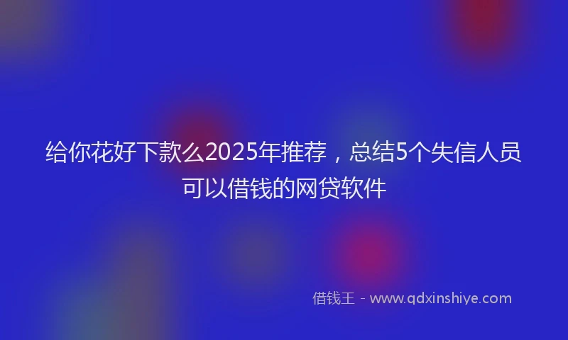 给你花好下款么2025年推荐，总结5个失信人员可以借钱的网贷软件