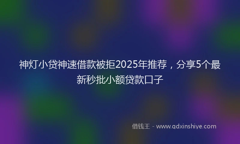 神灯小贷神速借款被拒2025年推荐，分享5个最新秒批小额贷款口子