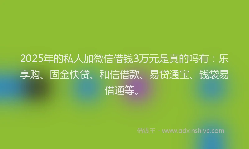 2025年的私人加微信借钱3万元是真的吗有：乐享购、固金快贷、和信借款、易贷通宝、钱袋易借通等。