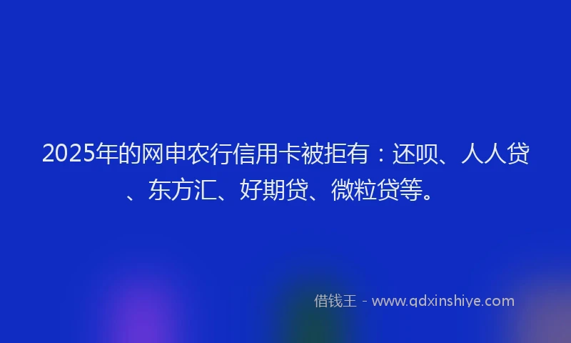 2025年的网申农行信用卡被拒有：还呗、人人贷、东方汇、好期贷、微粒贷等。