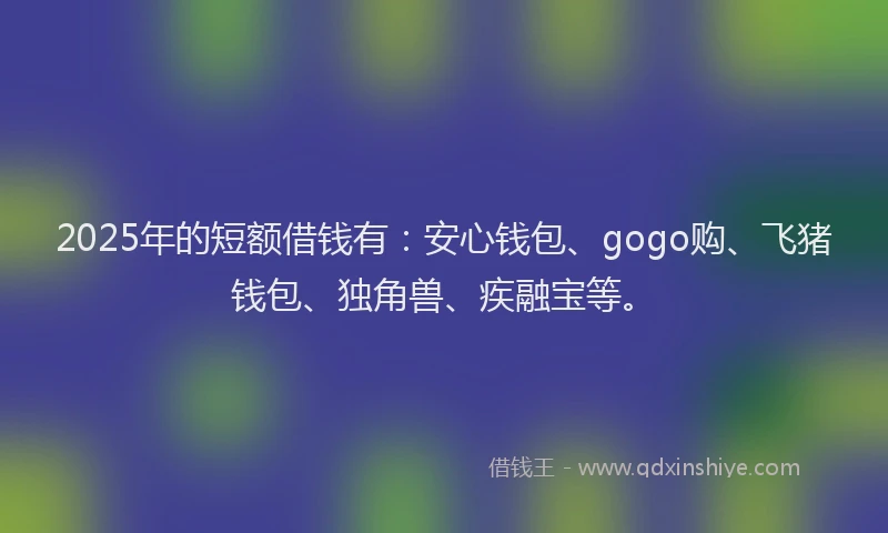 2025年的短额借钱有：安心钱包、gogo购、飞猪钱包、独角兽、疾融宝等。