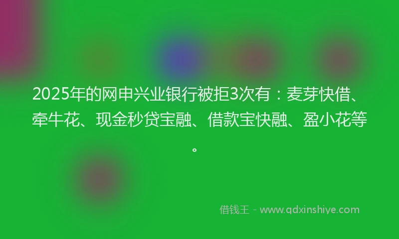 2025年的网申兴业银行被拒3次有：麦芽快借、牵牛花、现金秒贷宝融、借款宝快融、盈小花等。