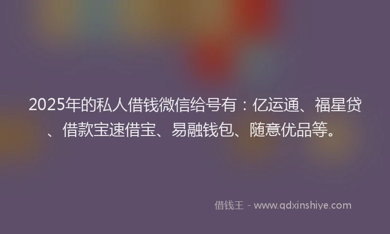 2025年的私人借钱微信给号有：亿运通、福星贷、借款宝速借宝、易融钱包、随意优品等。
