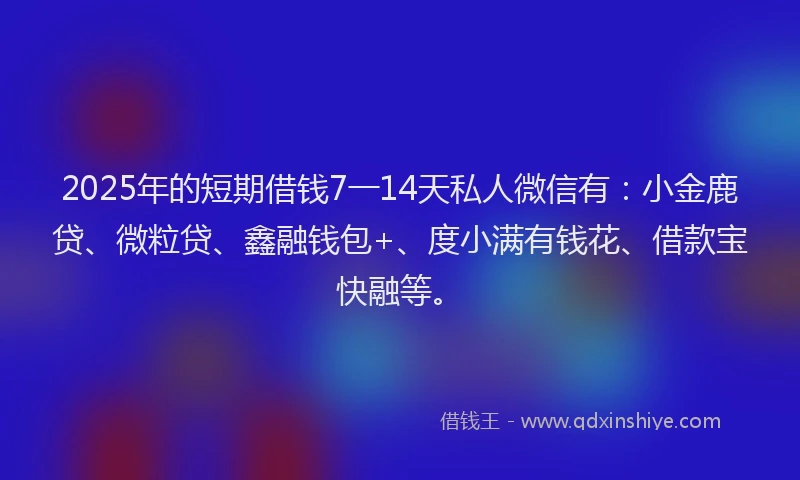 2025年的短期借钱7一14天私人微信有：小金鹿贷、微粒贷、鑫融钱包+、度小满有钱花、借款宝快融等。