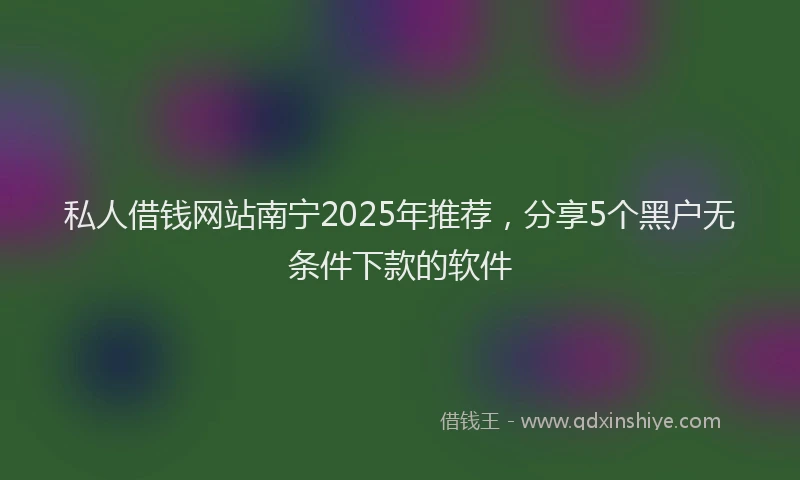 私人借钱网站南宁2025年推荐，分享5个黑户无条件下款的软件