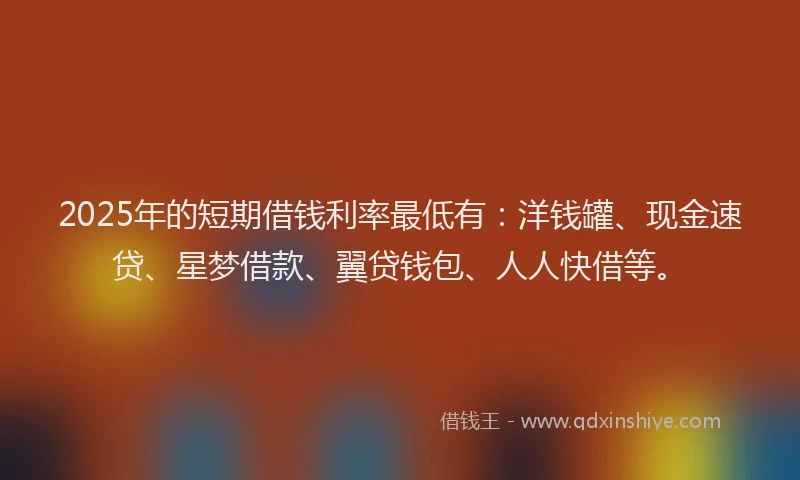 2025年的短期借钱利率最低有：洋钱罐、现金速贷、星梦借款、翼贷钱包、人人快借等。