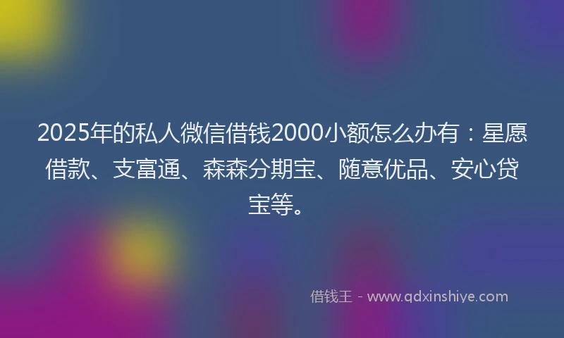 2025年的私人微信借钱2000小额怎么办有：星愿借款、支富通、森森分期宝、随意优品、安心贷宝等。