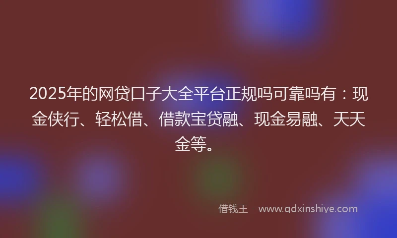 2025年的网贷口子大全平台正规吗可靠吗有：现金侠行、轻松借、借款宝贷融、现金易融、天天金等。