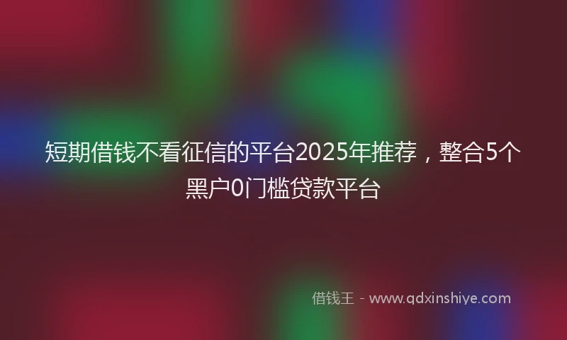 短期借钱不看征信的平台2025年推荐，整合5个黑户0门槛贷款平台