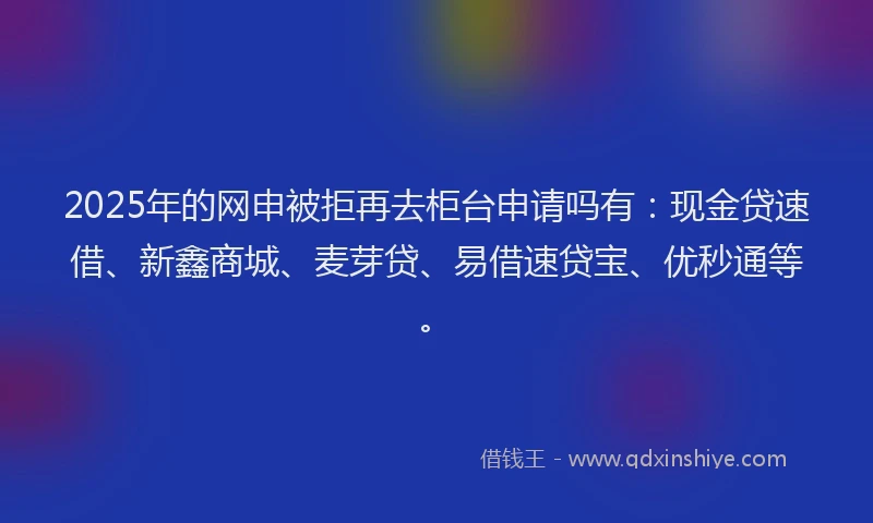 2025年的网申被拒再去柜台申请吗有：现金贷速借、新鑫商城、麦芽贷、易借速贷宝、优秒通等。