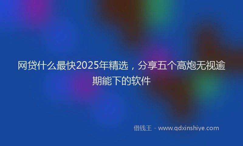 网贷什么最快2025年精选，分享五个高炮无视逾期能下的软件