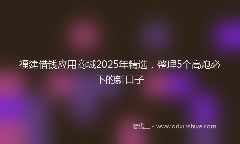 福建借钱应用商城2025年精选，整理5个高炮必下的新口子