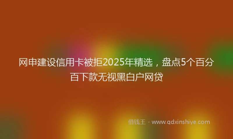 网申建设信用卡被拒2025年精选，盘点5个百分百下款无视黑白户网贷