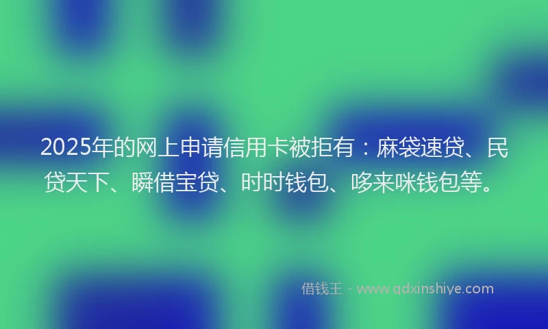 2025年的网上申请信用卡被拒有：麻袋速贷、民贷天下、瞬借宝贷、时时钱包、哆来咪钱包等。