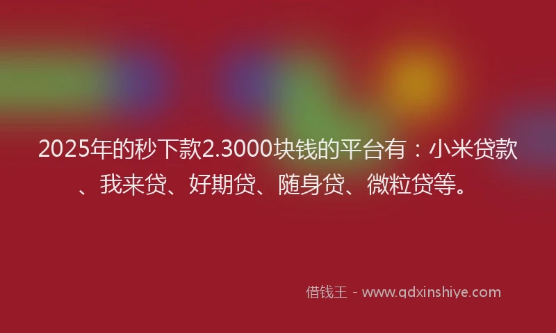 2025年的秒下款2.3000块钱的平台有：小米贷款、我来贷、好期贷、随身贷、微粒贷等。