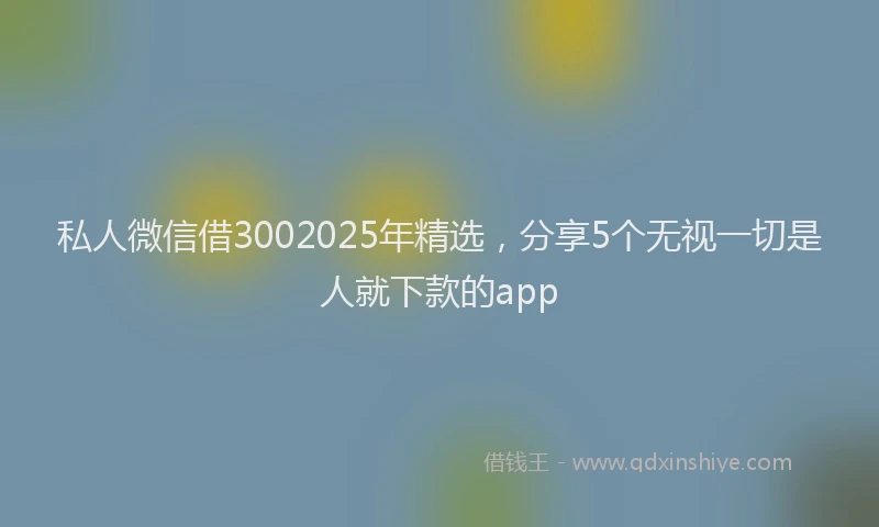 私人微信借3002025年精选，分享5个无视一切是人就下款的app