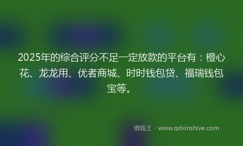 2025年的综合评分不足一定放款的平台有：橙心花、龙龙用、优者商城、时时钱包贷、福瑞钱包宝等。