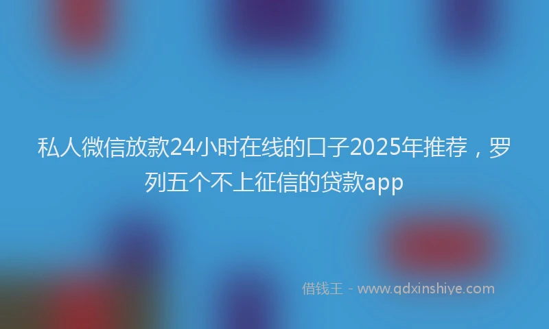 私人微信放款24小时在线的口子2025年推荐，罗列五个不上征信的贷款app