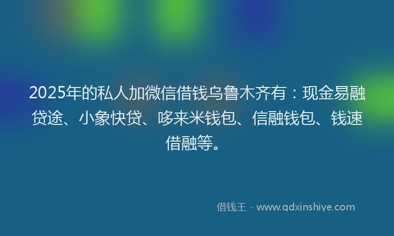 2025年的私人加微信借钱乌鲁木齐有：现金易融贷途、小象快贷、哆来米钱包、信融钱包、钱速借融等。