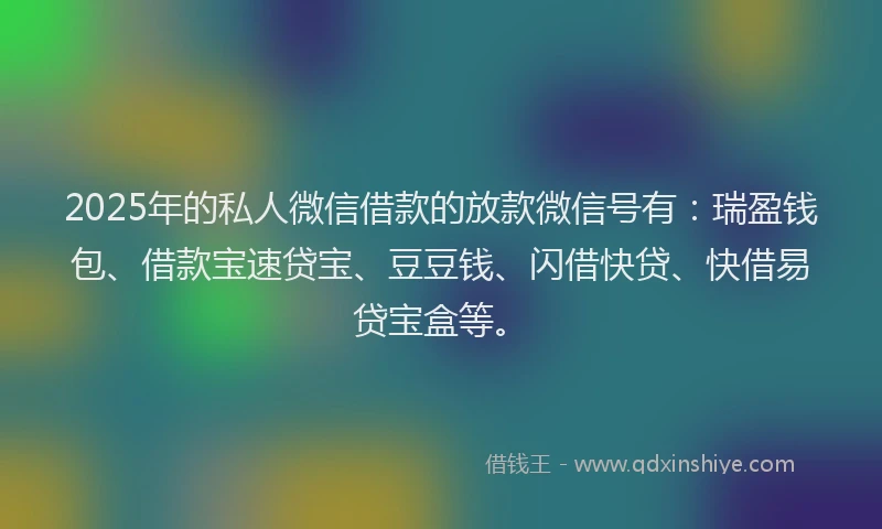 2025年的私人微信借款的放款微信号有：瑞盈钱包、借款宝速贷宝、豆豆钱、闪借快贷、快借易贷宝盒等。