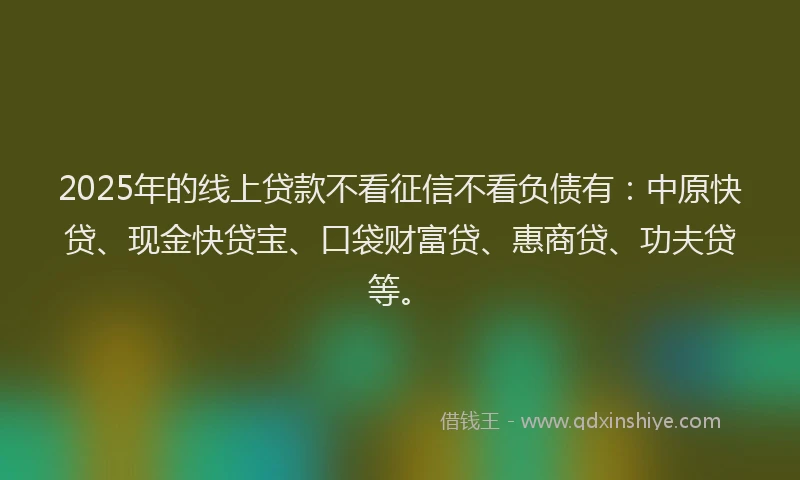2025年的线上贷款不看征信不看负债有：中原快贷、现金快贷宝、口袋财富贷、惠商贷、功夫贷等。