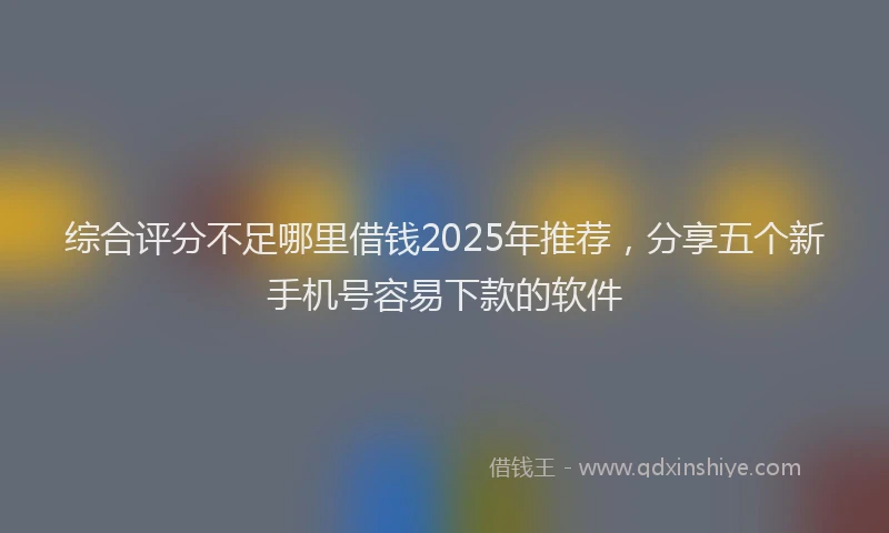 综合评分不足哪里借钱2025年推荐，分享五个新手机号容易下款的软件