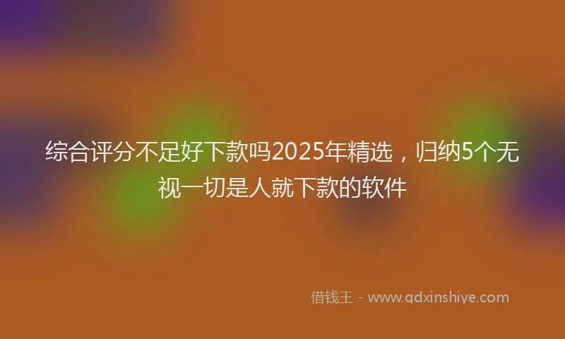 综合评分不足好下款吗2025年精选，归纳5个无视一切是人就下款的软件