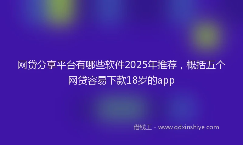 网贷分享平台有哪些软件2025年推荐，概括五个网贷容易下款18岁的app