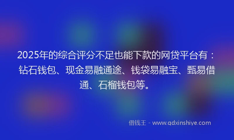 2025年的综合评分不足也能下款的网贷平台有：钻石钱包、现金易融通途、钱袋易融宝、甄易借通、石榴钱包等。