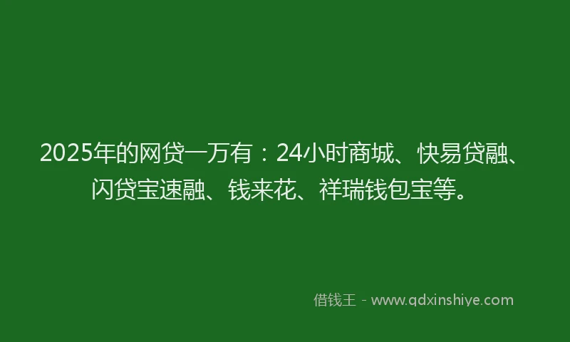 2025年的网贷一万有：24小时商城、快易贷融、闪贷宝速融、钱来花、祥瑞钱包宝等。