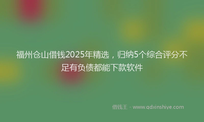 福州仓山借钱2025年精选，归纳5个综合评分不足有负债都能下款软件