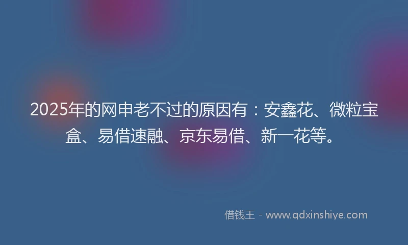 2025年的网申老不过的原因有：安鑫花、微粒宝盒、易借速融、京东易借、新一花等。