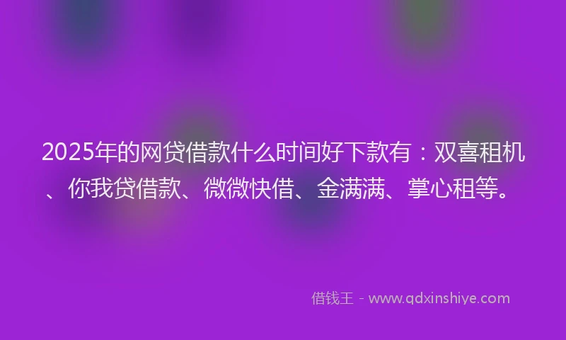 2025年的网贷借款什么时间好下款有：双喜租机、你我贷借款、微微快借、金满满、掌心租等。