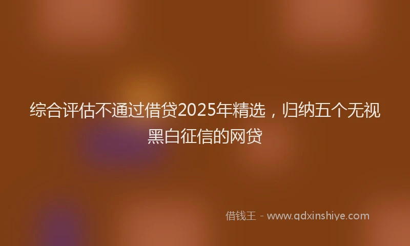 综合评估不通过借贷2025年精选，归纳五个无视黑白征信的网贷