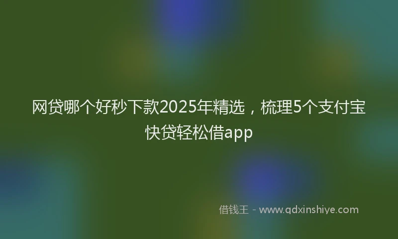 网贷哪个好秒下款2025年精选，梳理5个支付宝快贷轻松借app