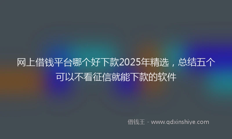 网上借钱平台哪个好下款2025年精选，总结五个可以不看征信就能下款的软件