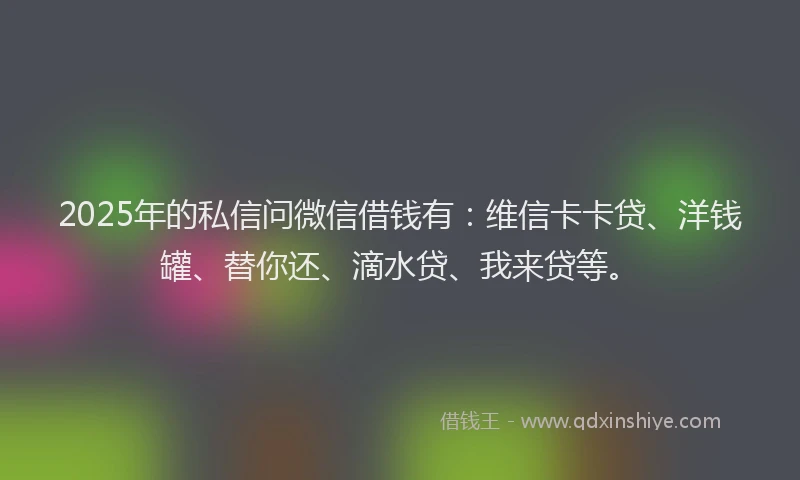 2025年的私信问微信借钱有：维信卡卡贷、洋钱罐、替你还、滴水贷、我来贷等。