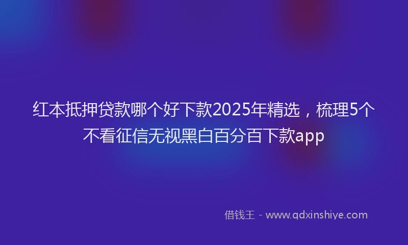 红本抵押贷款哪个好下款2025年精选，梳理5个不看征信无视黑白百分百下款app