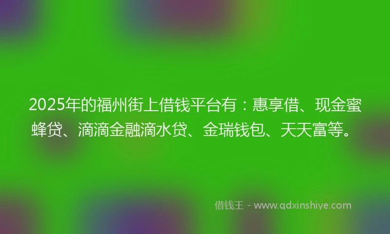 2025年的福州街上借钱平台有：惠享借、现金蜜蜂贷、滴滴金融滴水贷、金瑞钱包、天天富等。