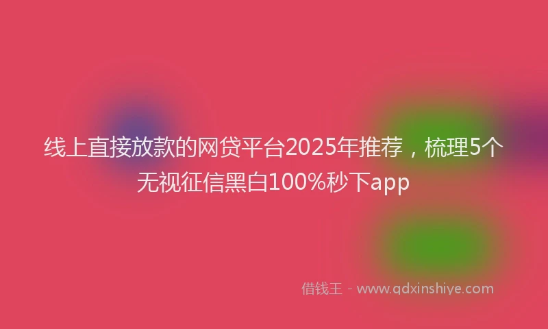 线上直接放款的网贷平台2025年推荐，梳理5个无视征信黑白100%秒下app