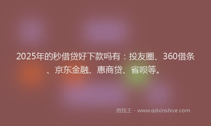 2025年的秒借贷好下款吗有：投友圈、360借条、京东金融、惠商贷、省呗等。