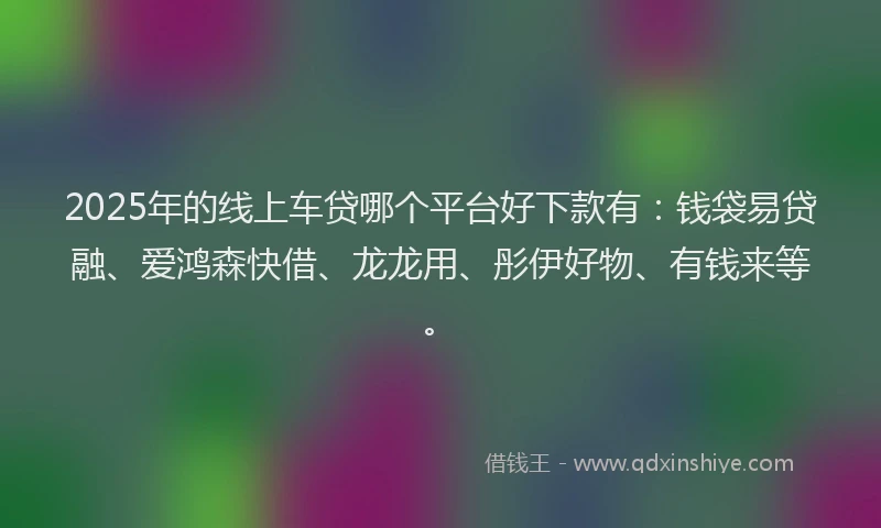 2025年的线上车贷哪个平台好下款有：钱袋易贷融、爱鸿森快借、龙龙用、彤伊好物、有钱来等。
