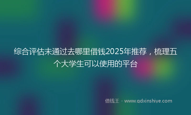 综合评估未通过去哪里借钱2025年推荐，梳理五个大学生可以使用的平台