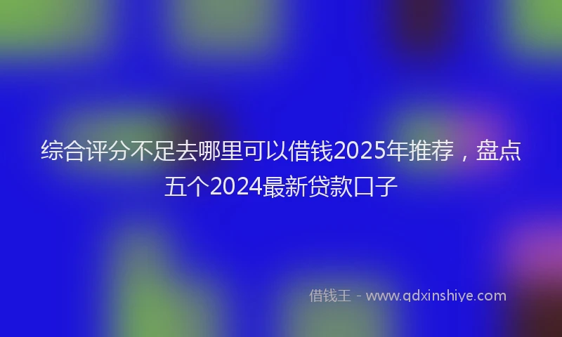综合评分不足去哪里可以借钱2025年推荐，盘点五个2024最新贷款口子