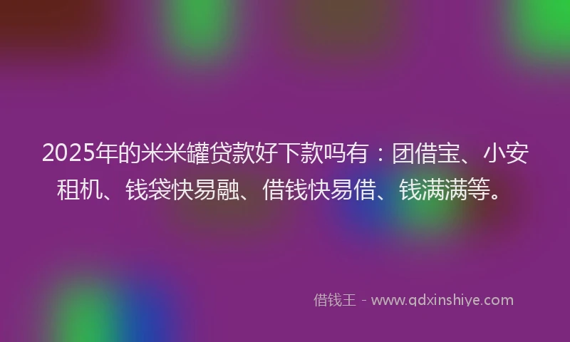 2025年的米米罐贷款好下款吗有：团借宝、小安租机、钱袋快易融、借钱快易借、钱满满等。