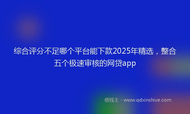 综合评分不足哪个平台能下款2025年精选，整合五个极速审核的网贷app