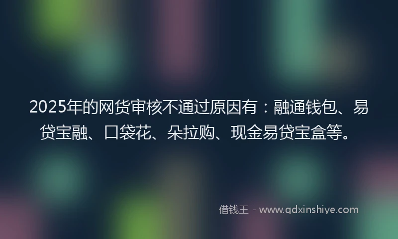 2025年的网货审核不通过原因有：融通钱包、易贷宝融、口袋花、朵拉购、现金易贷宝盒等。